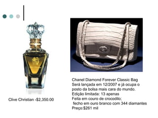 Chanel Diamond Forever Classic Bag
                             Será lançada em 12/2007 e já ocupa o
                             posto da bolsa mais cara do mundo.
                             Edição limitada: 13 apenas
Clive Christian -$2,350.00   Feita em couro de crocodilo;
                              fecho em ouro branco com 344 diamantes
                             Preço:$261 mil
 