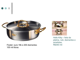 Hello Kitty – feita de
                                    platina, rubi, diamantes e
                                    ametistas.
Fissler: ouro 18k e 200 diamantes   R$340 mil
100 mil libras
 