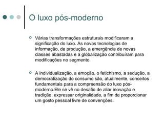 O luxo pós-moderno

   Várias transformações estruturais modificaram a
    significação do luxo. As novas tecnologias de
    informação, de produção, a emergência de novas
    classes abastadas e a globalização contribuíram para
    modificações no segmento.

   A individualização, a emoção, o fetichismo, a sedução, a
    democratização do consumo são, atualmente, conceitos
    fundamentais para a compreensão do luxo pós-
    moderno.Ele se vê no desafio de aliar inovação e
    tradição, expressar originalidade, a fim de proporcionar
    um gosto pessoal livre de convenções.
 