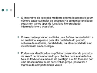    O imperativo do luxo pós-moderno é torná-lo acessível a um
    número cada vez maior de pessoas.Na contemporaneidade
    coexistem vários tipos de luxo: luxo hierarquizado,
    intermediário e o acessível.


   O luxo contemporâneo sublinha uma ênfase no verdadeiro e
    no autêntico, expressa pela alta qualidade do produto,
    nobreza de materiais, durabilidade, na atemporalidade e no
    investimento em tecnologia.

   Podem ser identificados no público consumidor de produtos
    de luxo 2 perfis:um formado por clientes ricos e abastados,
    fieis as tradicionais marcas de prestígio e outro formado por
    uma classe média muito sensível ao preço, pouco fiel a
    marca e de comportamento volátil.
 