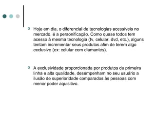    Hoje em dia, o diferencial de tecnologias acessíveis no
    mercado, é a personificação. Como quase todos tem
    acesso à mesma tecnologia (tv, celular, dvd, etc.), alguns
    tentam incrementar seus produtos afim de terem algo
    exclusivo (ex: celular com diamantes).



   A exclusividade proporcionada por produtos de primeira
    linha e alta qualidade, desempenham no seu usuário a
    ilusão de superioridade comparados às pessoas com
    menor poder aquisitivo.
 