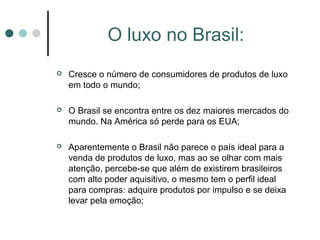 O luxo no Brasil:
   Cresce o número de consumidores de produtos de luxo
    em todo o mundo;

   O Brasil se encontra entre os dez maiores mercados do
    mundo. Na América só perde para os EUA;

   Aparentemente o Brasil não parece o país ideal para a
    venda de produtos de luxo, mas ao se olhar com mais
    atenção, percebe-se que além de existirem brasileiros
    com alto poder aquisitivo, o mesmo tem o perfil ideal
    para compras: adquire produtos por impulso e se deixa
    levar pela emoção;
 