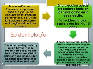 Es una lesión poco         Esta afección puede
 frecuente, y representa       presentarse tanto en
   entre el 5 y el 7% del      los niños como en la
conjunto de las fracturas          edad adulta.
del antebrazo, o el 2% de
las fracturas que ocurren      Su incidencia pico
en la región del codo en      oscila entre los 4 y 10
         los niños.                    años

     Epidemiología
                              A pesar de su rareza, siempre
Cuando no se diagnostica y    ha sido considerada de gran
    trata a tiempo, puede      importancia por los graves
                                  trastornos que pueden
quedar como secuela una
                               acompañarla, bien por ser
 limitación de la movilidad
                                     tratadas de forma
articular y una incapacidad     inadecuada o por haber
 funcional importante en la   pasado desapercibida en un
 extremidad traumatizada.     primer momento la luxación
                                       radio-humeral.
 