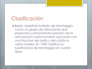 Clasificación
 Bado, redefinió la lesión de Monteggia
 como un grupo de afecciones que
 presentan comúnmente luxación de la
 articulación radio-humeral, asociada con
 una fractura del radio y del cúbito a
 varios niveles. En 1969 clasificó la
 luxofractura de Monteggia en cuatro
 tipos:
 