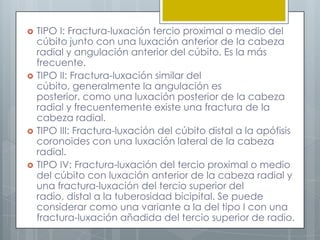    TIPO I: Fractura-luxación tercio proximal o medio del
    cúbito junto con una luxación anterior de la cabeza
    radial y angulación anterior del cúbito. Es la más
    frecuente.
   TIPO II: Fractura-luxación similar del
    cúbito, generalmente la angulación es
    posterior, como una luxación posterior de la cabeza
    radial y frecuentemente existe una fractura de la
    cabeza radial.
   TIPO III: Fractura-luxación del cúbito distal a la apófisis
    coronoides con una luxación lateral de la cabeza
    radial.
   TIPO IV: Fractura-luxación del tercio proximal o medio
    del cúbito con luxación anterior de la cabeza radial y
    una fractura-luxación del tercio superior del
    radio, distal a la tuberosidad bicipital. Se puede
    considerar como una variante a la del tipo I con una
    fractura-luxación añadida del tercio superior de radio.
 