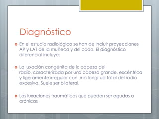 Diagnóstico
   En el estudio radiológico se han de incluir proyecciones
    AP y LAT de la muñeca y del codo. El diagnóstico
    diferencial incluye:

   La luxación congénita de la cabeza del
    radio, caracterizada por una cabeza grande, excéntrica
    y ligeramente irregular con una longitud total del radio
    excesiva. Suele ser bilateral.

   Las luxaciones traumáticas que pueden ser agudas o
    crónicas
 