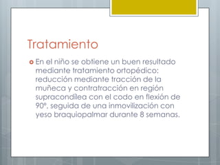 Tratamiento
 Enel niño se obtiene un buen resultado
 mediante tratamiento ortopédico:
 reducción mediante tracción de la
 muñeca y contratracción en región
 supracondílea con el codo en flexión de
 90º, seguida de una inmovilización con
 yeso braquiopalmar durante 8 semanas.
 