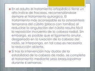  En  el adulto el tratamiento ortopédico tiene un
  alto índice de fracasos, recomendándose
  siempre el tratamiento quirúrgico. El
  tratamiento más aconsejable es la osteosíntesis
  temprana del cúbito (placa con tornillos) al
  reducirse la angulación del cúbito resulta fácil
  la reposición incruenta de la cabeza radial. Sin
  embargo, es posible que el ligamento anular,
  desgarrado en la luxación de la cabeza del
  radio, se interponga, en tal caso es necesaria
  la reducción abierta.
 Si tras la intervención hay dudas de la
  estabilidad de la cabeza de radio, se completa
  el tratamiento mediante yeso braquiopalmar
  durante 6 semanas.
 