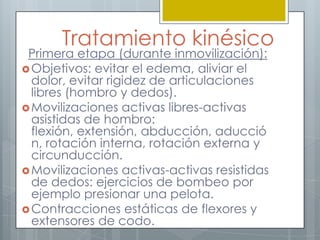 Tratamiento kinésico
 Primera etapa (durante inmovilización):
 Objetivos: evitar el edema, aliviar el
  dolor, evitar rigidez de articulaciones
  libres (hombro y dedos).
 Movilizaciones activas libres-activas
  asistidas de hombro:
  flexión, extensión, abducción, aducció
  n, rotación interna, rotación externa y
  circunducción.
 Movilizaciones activas-activas resistidas
  de dedos: ejercicios de bombeo por
  ejemplo presionar una pelota.
 Contracciones estáticas de flexores y
  extensores de codo.
 