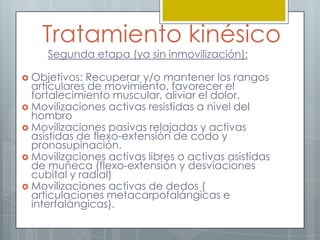 Tratamiento kinésico
     Segunda etapa (ya sin inmovilización):

 Objetivos:  Recuperar y/o mantener los rangos
  articulares de movimiento, favorecer el
  fortalecimiento muscular, aliviar el dolor.
 Movilizaciones activas resistidas a nivel del
  hombro
 Movilizaciones pasivas relajadas y activas
  asistidas de flexo-extensión de codo y
  pronosupinación.
 Movilizaciones activas libres o activas asistidas
  de muñeca (flexo-extensión y desviaciones
  cubital y radial)
 Movilizaciones activas de dedos (
  articulaciones metacarpofalángicas e
  interfalángicas).
 