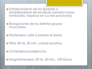  Fortalecimiento  de los fijadores o
  estabilizadorres de escápula (serrato mayor,
  romboides, trapecio en sus tres porciones).

 Elongaciones      de los distintos grupos
  musculares.

 Fisioterapia:   (sólo si persiste el dolor)

 TENS:   80 Hz, 20 min, umbral sensitivo.

 Crioterapia     postejercicio.

 Magnetoterapia:       50 Hz, 30 min., 100 Gauss.
 