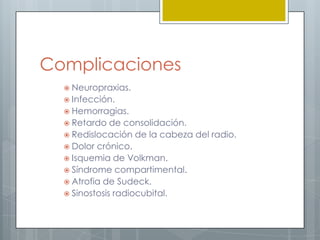 Complicaciones
   Neuropraxias.
   Infección.
   Hemorragias.
   Retardo   de consolidación.
   Redislocación de la cabeza del radio.
   Dolor crónico.
   Isquemia de Volkman.
   Síndrome compartimental.
   Atrofia de Sudeck.
   Sinostosis radiocubital.
 