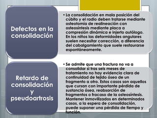 • La consolidación en mala posición del
                   cúbito y el radio deben tratarse mediante
                   osteotomía de realineación con
Defectos en la     osteosíntesis mediante placa a
                   compresión dinámica e injerto autólogo.
consolidación      En los niños las deformidades angulares
                   suelen necesitar corrección, a diferencia
                   del cabalgamiento que suele restaurarse
                   espontáneamente.


                 • Se admite que una fractura no va a
                   consolidar si tras seis meses de
                   tratamiento no hay evidencia clara de
 Retardo de        continuidad de tejido óseo de un
                   fragmento a otro. Estos casos son aquellos
consolidación      que cursan con importante pérdida de
      y            sustancia ósea, reabsorción de
                   fragmentos o fracaso de la osteosíntesis.
pseudoartrosis     Mantener inmovilizados en determinados
                   casos, a la espera de consolidación,
                   puede suponer una pérdida de tiempo y
                   función.
 