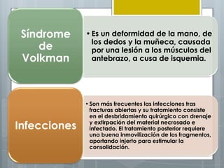 Síndrome     • Es un deformidad de la mano, de
                los dedos y la muñeca, causada
    de          por una lesión a los músculos del
 Volkman        antebrazo, a cusa de isquemia.




              • Son más frecuentes las infecciones tras
                fracturas abiertas y su tratamiento consiste
                en el desbridamiento quirúrgico con drenaje
Infecciones     y extirpación del material necrosado e
                infectado. El tratamiento posterior requiere
                una buena inmovilización de los fragmentos,
                aportando injerto para estimular la
                consolidación.
 