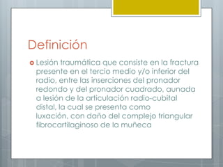 Definición
 Lesión  traumática que consiste en la fractura
 presente en el tercio medio y/o inferior del
 radio, entre las inserciones del pronador
 redondo y del pronador cuadrado, aunada
 a lesión de la articulación radio-cubital
 distal, la cual se presenta como
 luxación, con daño del complejo triangular
 fibrocartilaginoso de la muñeca
 