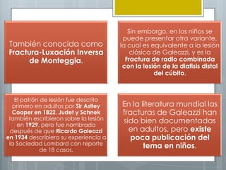Sin embargo, en los niños se
                                        puede presentar otra variante,
También conocida como                  la cual es equivalente a la lesión
Fractura-Luxación Inversa                  clásica de Galeazzi, y es la
      de Monteggia.                      Fractura de radio combinada
                                        con la lesión de la diafisis distal
                                                   del cúbito.



    El patrón de lesión fue descrito
   primero en adultos por Sir Astley   En la literatura mundial las
   Cooper en 1822. Judet y Schnek      fracturas de Galeazzi han
 también escribieron sobre la lesión   sido bien documentadas
     en 1929, pero fue nombrada
  después de que Ricardo Galeazzi        en adultos, pero existe
en 1934 describiera su experiencia a      poca publicación del
 la Sociedad Lombard con reporte              tema en niños.
              de 18 casos.
 