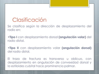 Clasificación
Se clasifica según la dirección de desplazamiento del
radio en:

•Tipo I con desplazamiento dorsal (angulación volar) del
radio distal.

•Tipo II con desplazamiento volar (angulación dorsal)
del radio distal.

El trazo de fractura es transverso u oblicuo, con
desplazamiento en angulación de convexidad dorsal y
la estiloides cubital hace prominencia palmar.
 