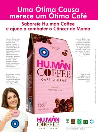 GSB2
                                                                                                             GSB2
     Uma Ótima Causa
      Uma Ótima Causa
    merece um Ótimo Café
    merece um Ótimo Café
       Saboreie Hu.man Coffee
       Saboreie Hu.man Coffee
e ajude a combater o Câncer de Mama
e ajude a combater o Câncer de Mama
Hu.man Coffee nasce
 Hu.man Coffee nasce                                                       Hu.man Coffee ééum
                                                                             Hu.man Coffee um
com oopropósito de
 com propósito de                                                              café selecionado,
                                                                                café selecionado,
valorizar ooser
 valorizar ser                                                             produzido com grãos
                                                                            produzido com grãos
humano eeajudar os
 humano ajudar os                                                        100% Arábica, cultiva-
                                                                          100% Arábica, cultiva-
indivíduos que mais
 indivíduos que mais                                                      dos em altas altitudes
                                                                            dos em altas altitudes
necessitam. Além de
 necessitam. Além de                                                        na região Mogiana.
                                                                              na região Mogiana.
ser produzido ee
 ser produzido                                                             Hu.man Coffee ééum
                                                                             Hu.man Coffee um




                                                                                                                 O Câncer de Mama no Alvo da Moda® é marca licenciada do Conselho de Moda da América - Fundação CFDA, EUA.
                                                                                                                 O Câncer de Mama no Alvo da Moda® é marca licenciada do Conselho de Moda da América - Fundação CFDA, EUA.
processado segundo
 processado segundo                                                      blend suave, de aroma
                                                                          blend suave, de aroma
práticas que
 práticas que                                                                    intenso eesabor
                                                                                   intenso sabor
preservam oomeio
 preservam meio                                                                        agradável.
                                                                                        agradável.
ambiente eerespeitam
 ambiente respeitam
os trabalhadores,
 os trabalhadores,
Hu.man Coffee
 Hu.man Coffee
também contribui
 também contribui
para projetos que se
 para projetos que se
preocupam com oo
 preocupam com
fator humano.*
 fator humano.*



Ao saborear Hu.man
 Ao saborear Hu.man                                                               *Parte do valor
                                                                                   *Parte do valor
Coffee, você
 Coffee, você                                                                 arrecadado com aa
                                                                               arrecadado com
contribui para que
 contribui para que                                                         venda deste produto
                                                                             venda deste produto
centenas de pessoas
 centenas de pessoas                                                          será destinado ao
                                                                                será destinado ao
tenham uma vida
 tenham uma vida                                                                           IBCC.
                                                                                            IBCC.
mais digna eefeliz.
 mais digna feliz.




           CAFÉ GOURMET
               CAFÉ GOURMET




                                                        Fone: (11) 4063-8482 - S.A.C.: sac@humancoffee.com.br
                                                         Fone: (11) 4063-8482 - S.A.C.: sac@humancoffee.com.br
                              C AAFFÉÉ G O U RRM EETT
                               C        GOU M           www.humancoffee.com.br
                                                         www.humancoffee.com.br
 