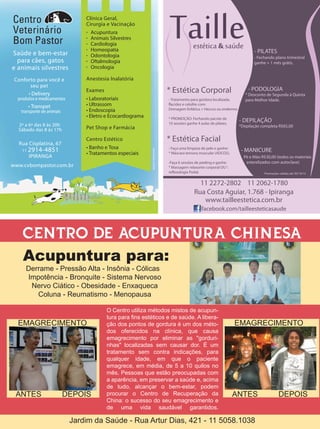- PILATES
                                                                                                     - Fechando plano trimestral
                                                                                                     ganhe + 1 mês grátis.




                                                   * Estética Corporal                            - PODOLOGIA
                                                                                                 * Desconto de Segunda à Quinta
                                                    - Tratamento para gordura localizada,        para Melhor Idade.
                                                    flacidez e celulite com:
                                                    Drenagem linfática + Heccus ou endermo.

                                                    * PROMOÇÃO: Fechando pacote de
                                                    10 sessões ganhe 4 aulas de pilates.
                                                                                              - DEPILAÇÃO
                                                                                              *Depilação completa R$65,00


                                                   * Estética Facial
                                                    - Faça uma limpeza de pele e ganhe:
                                                    * Máscara tensora muscular (ADCOS).
                                                                                              - MANICURE
                                                                                                Pé e Mão R$30,00 (todos os materiais
                                                    -Faça 6 sessões de peeling e ganhe:          esterelizados com autoclave)
                                                    * Massagem relaxante corporal OU 
                                                    reflexologia Podal.                                    Promoções válidas até 30/10/12


                                                                     11 2272-2802 11 2062-1780
                                                                   Rua Costa Aguiar, 1.768 - Ipiranga
                                                                      www.tailleestetica.com.br
                                                                        facebook.com/tailleesteticasaude



 CENTRO DE ACUPUNTURA CHINESA
 Acupuntura para:
  Derrame - Pressão Alta - Insônia - Cólicas
  Impotência - Bronquite - Sistema Nervoso
   Nervo Ciático - Obesidade - Enxaqueca
     Coluna - Reumatismo - Menopausa

                           O Centro utiliza métodos mistos de acupun-
                           tura para fins estéticos e de saúde. A libera-
EMAGRECIMENTO              ção dos pontos de gordura é um dos méto-                        EMAGRECIMENTO
                           dos oferecidos na clínica, que causa
                           emagrecimento por eliminar as "gorduri-
                           nhas" localizadas sem causar dor. É um
                           tratamento sem contra indicações, para
                           qualquer idade, em que o paciente
                           emagrece, em média, de 5 a 10 quilos no
                           mês. Pessoas que estão preocupadas com
                           a aparência, em preservar a saúde e, acima
                           de tudo, alcançar o bem-estar, podem
ANTES        DEPOIS        procurar o Centro de Recuperação da                             ANTES                     DEPOIS
                           China: o sucesso do seu emagrecimento e
                           de uma vida saudável garantidos.

               Jardim da Saúde - Rua Artur Dias, 421 - 11 5058.1038
 