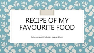RECIPE OF MY
FAVOURITE FOOD
Potatoes revolt the bacon, eggs and ham
 