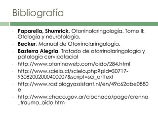 Bibliografía
• Paparella, Shumrick. Otorrinolaringología, Tomo II:
Otología y neurotología.
• Becker, Manual de Otorrinolaringología.
• Basterra Alegria. Tratado de otorrinolaringología y
patología cervicofacial
• http://www.otorrinoweb.com/oido/284.html
• http://www.scielo.cl/scielo.php?pid=S0717-
93082002000400007&script=sci_arttext
• http://www.radiologyassistant.nl/en/49c62abe0880
e
• http://www.chaco.gov.ar/cibchaco/page/crenna
_trauma_oido.htm
 