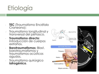 Etiología
• TEC (Traumatismo Encéfalo
Craneano):
 Traumatismo longitudinal y
transversal del peñasco.
• Traumatismo directo:
Introducción de cuerpos
extraños.
• Barotraumatismos: Blast,
barotraumatismos y
traumatismos acústicos
agudos.
• Traumatismo quirúrgico
iatrogénico.
 