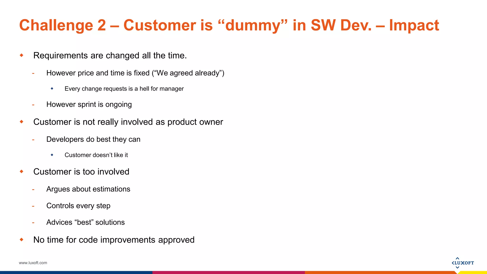 www.luxoft.com
Challenge 2 – Customer is “dummy” in SW Dev. – Impact
 Requirements are changed all the time.
- However price and time is fixed (“We agreed already”)
 Every change requests is a hell for manager
- However sprint is ongoing
 Customer is not really involved as product owner
- Developers do best they can
 Customer doesn’t like it
 Customer is too involved
- Argues about estimations
- Controls every step
- Advices “best” solutions
 No time for code improvements approved
 
