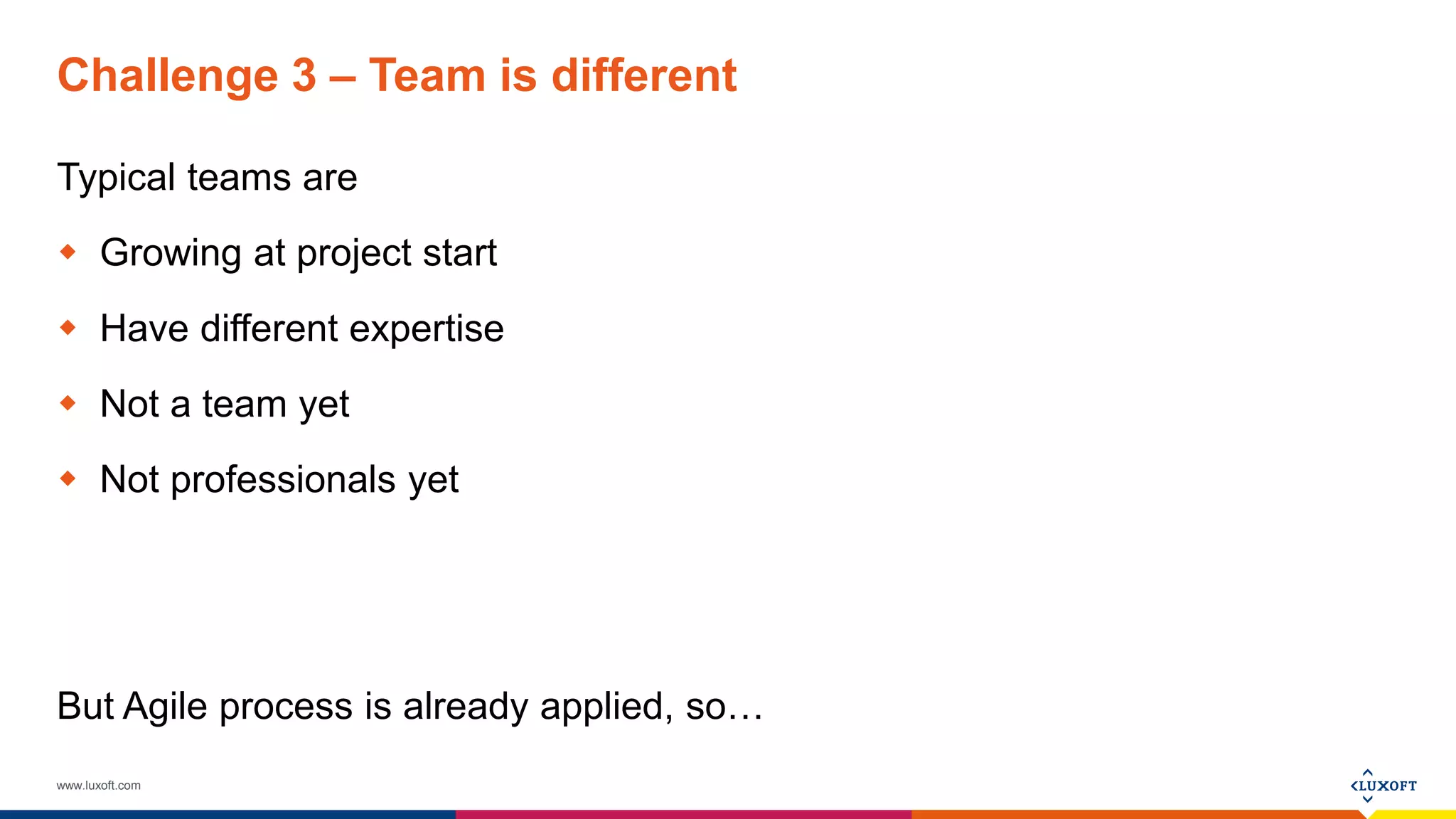 www.luxoft.com
Challenge 3 – Team is different
Typical teams are
 Growing at project start
 Have different expertise
 Not a team yet
 Not professionals yet
But Agile process is already applied, so…
 