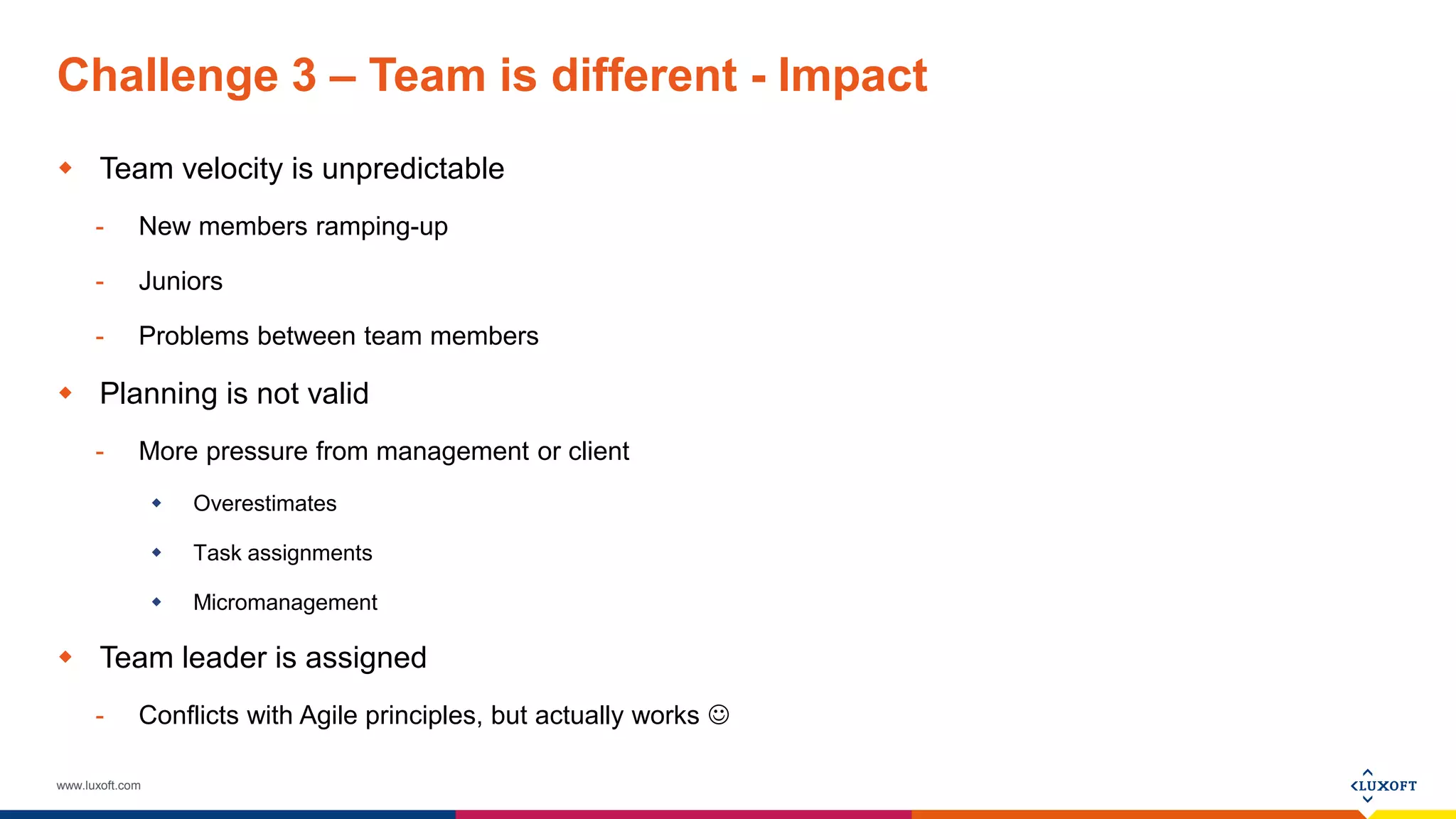 www.luxoft.com
Challenge 3 – Team is different - Impact
 Team velocity is unpredictable
- New members ramping-up
- Juniors
- Problems between team members
 Planning is not valid
- More pressure from management or client
 Overestimates
 Task assignments
 Micromanagement
 Team leader is assigned
- Conflicts with Agile principles, but actually works 
 