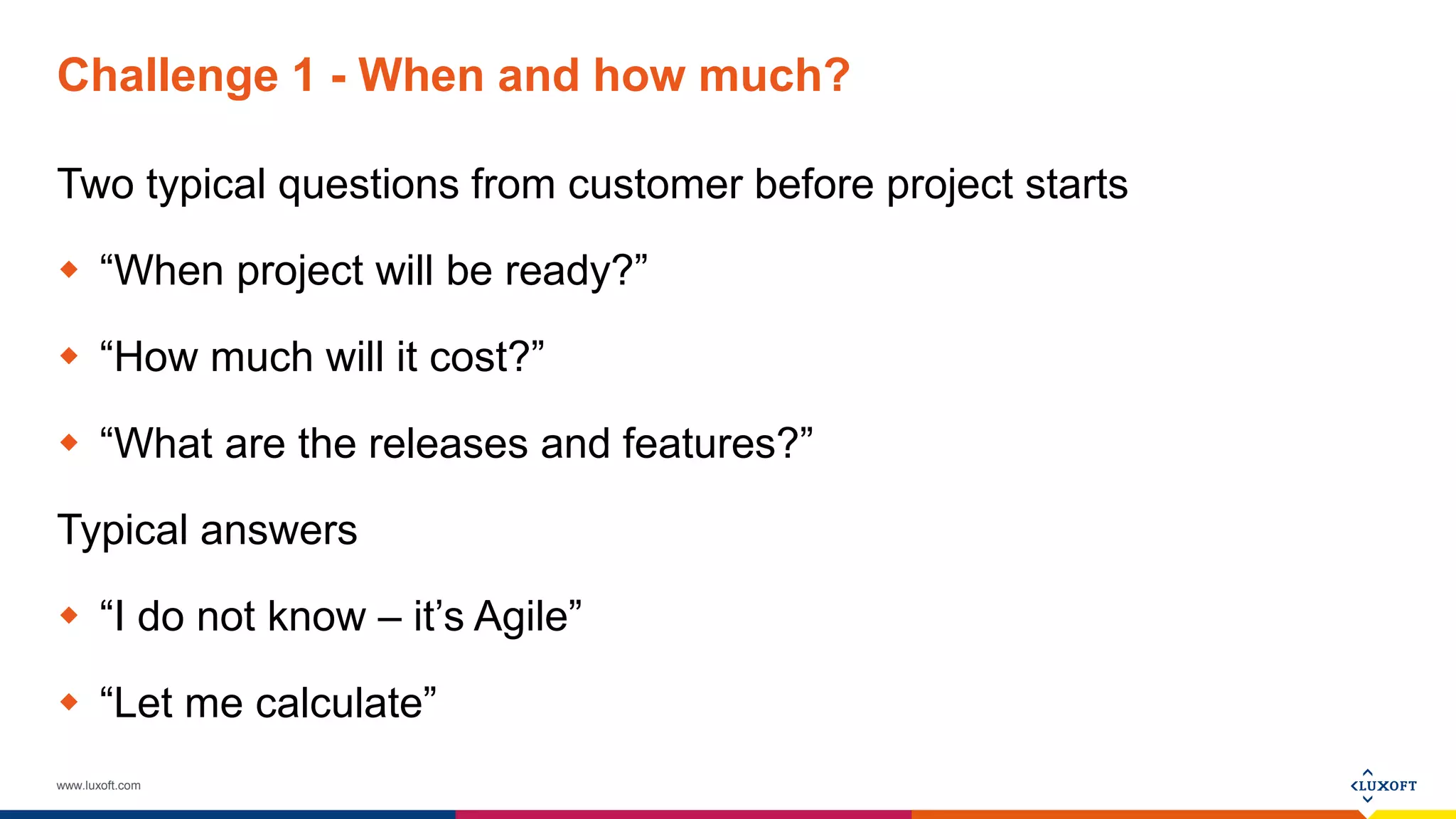 www.luxoft.com
Challenge 1 - When and how much?
Two typical questions from customer before project starts
 “When project will be ready?”
 “How much will it cost?”
 “What are the releases and features?”
Typical answers
 “I do not know – it’s Agile”
 “Let me calculate”
 
