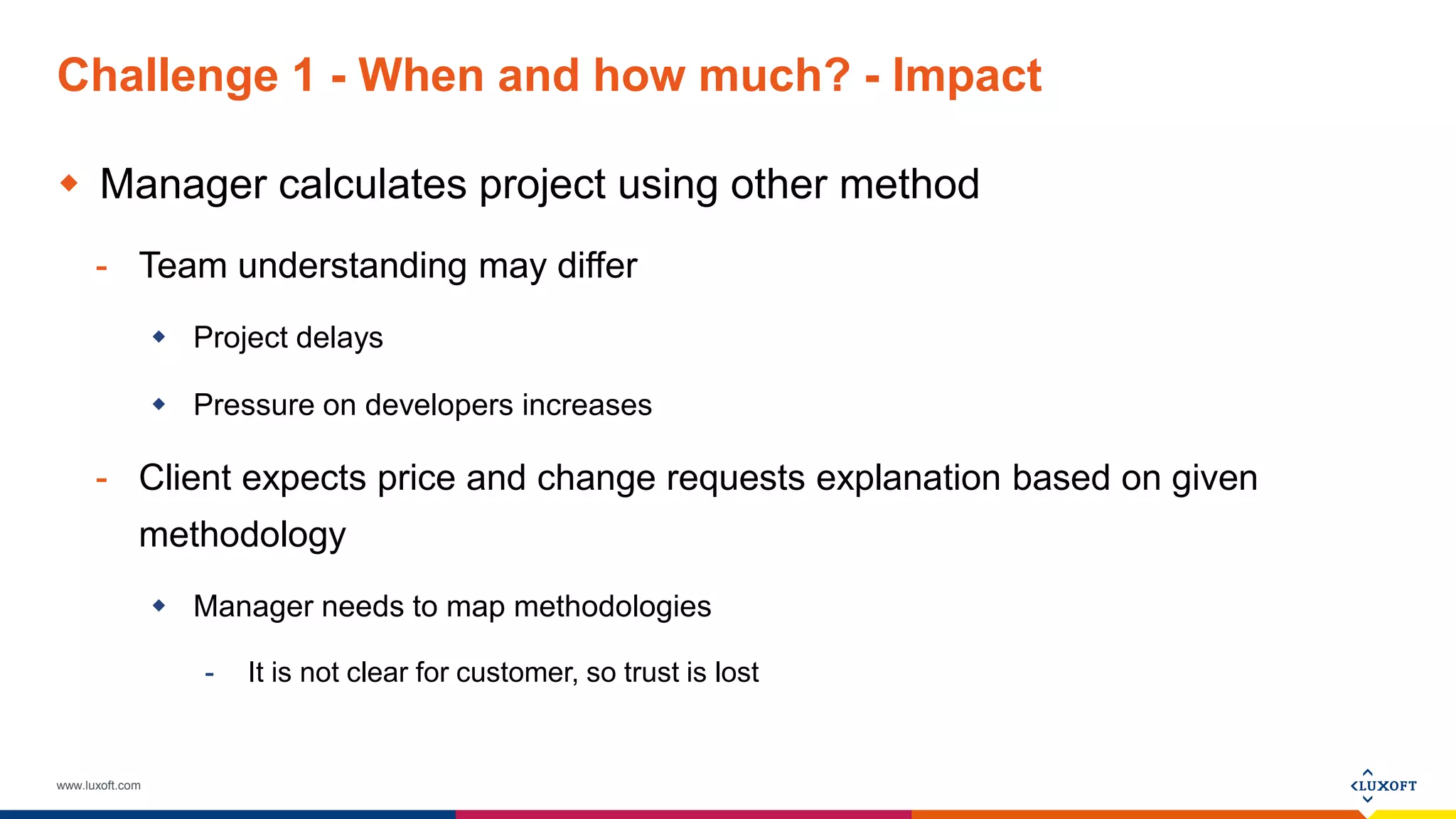 www.luxoft.com
Challenge 1 - When and how much? - Impact
 Manager calculates project using other method
- Team understanding may differ
 Project delays
 Pressure on developers increases
- Client expects price and change requests explanation based on given
methodology
 Manager needs to map methodologies
- It is not clear for customer, so trust is lost
 