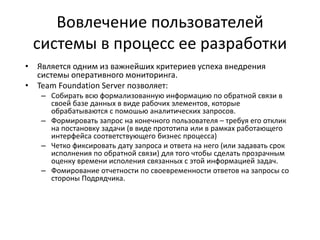 Вовлечение пользователей
системы в процесс ее разработки
• Является одним из важнейших критериев успеха внедрения
системы оперативного мониторинга.
• Team Foundation Server позволяет:
– Собирать всю формализованную информацию по обратной связи в
своей базе данных в виде рабочих элементов, которые
обрабатываются с помошью аналитических запросов.
– Формировать запрос на конечного пользователя – требуя его отклик
на постановку задачи (в виде прототипа или в рамках работающего
интерфейса соответствующего бизнес процесса)
– Четко фиксировать дату запроса и ответа на него (или задавать срок
исполнения по обратной связи) для того чтобы сделать прозрачным
оценку времени исполения связанных с этой информацией задач.
– Фомирование отчетности по своевременности ответов на запросы со
стороны Подрядчика.
 