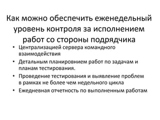 Как можно обеспечить еженедельный
уровень контроля за исполнением
работ со стороны подрядчика
• Централизацией сервера командного
взаимодействия
• Детальным планировнием работ по задачам и
планам тестирования.
• Проведение тестирования и выявление проблем
в рамках не более чем недельного цикла
• Ежедневная отчетность по выполненным работам
 