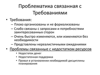 Проблематика связанная с
Требованиями
• Требования:
– Плохо организованы и не формализованы
– Слабо связаны с запросами и потребностями
заинтересованных сторон
– Очень быстро изменяются, или изменяются без
необходимости
– Представлены нереалистичными ожиданиями
• Проблемы связанные с недостатком ресурсов
• Недостаток денег
• Недостаточная поддержка
• Провал в установлении необходимой дисциплины
планирования
 