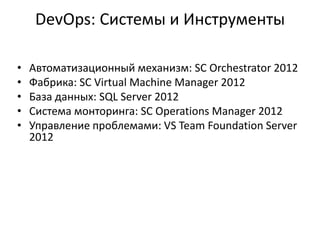 DevOps: Системы и Инструменты
• Автоматизационный механизм: SC Orchestrator 2012
• Фабрика: SC Virtual Machine Manager 2012
• База данных: SQL Server 2012
• Система монторинга: SC Operations Manager 2012
• Управление проблемами: VS Team Foundation Server
2012
 