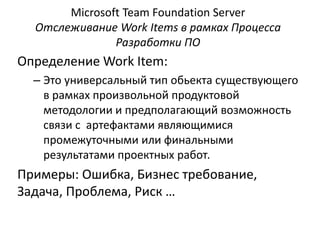 Microsoft Team Foundation Server
Отслеживание Work Items в рамках Процесса
Разработки ПО
Определение Work Item:
– Это универсальный тип обьекта существующего
в рамках произвольной продуктовой
методологии и предполагающий возможность
связи с артефактами являющимися
промежуточными или финальными
результатами проектных работ.
Примеры: Ошибка, Бизнес требование,
Задача, Проблема, Риск …
 