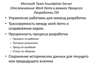 Microsoft Team Foundation Server
Отслеживание Work Items в рамках Процесса
Разработки ПО
• Управление работами для команд разработки
• Трассируемость между work items и
создаваемым кодом.
• Прозрачность процесса разработки
– Прогресс по работам
– Тестовые результаты
– Тренд по ошибкам
– Статус по сборкам
• Сохранение исторических данных для текущего
или предыдущего анализа
 