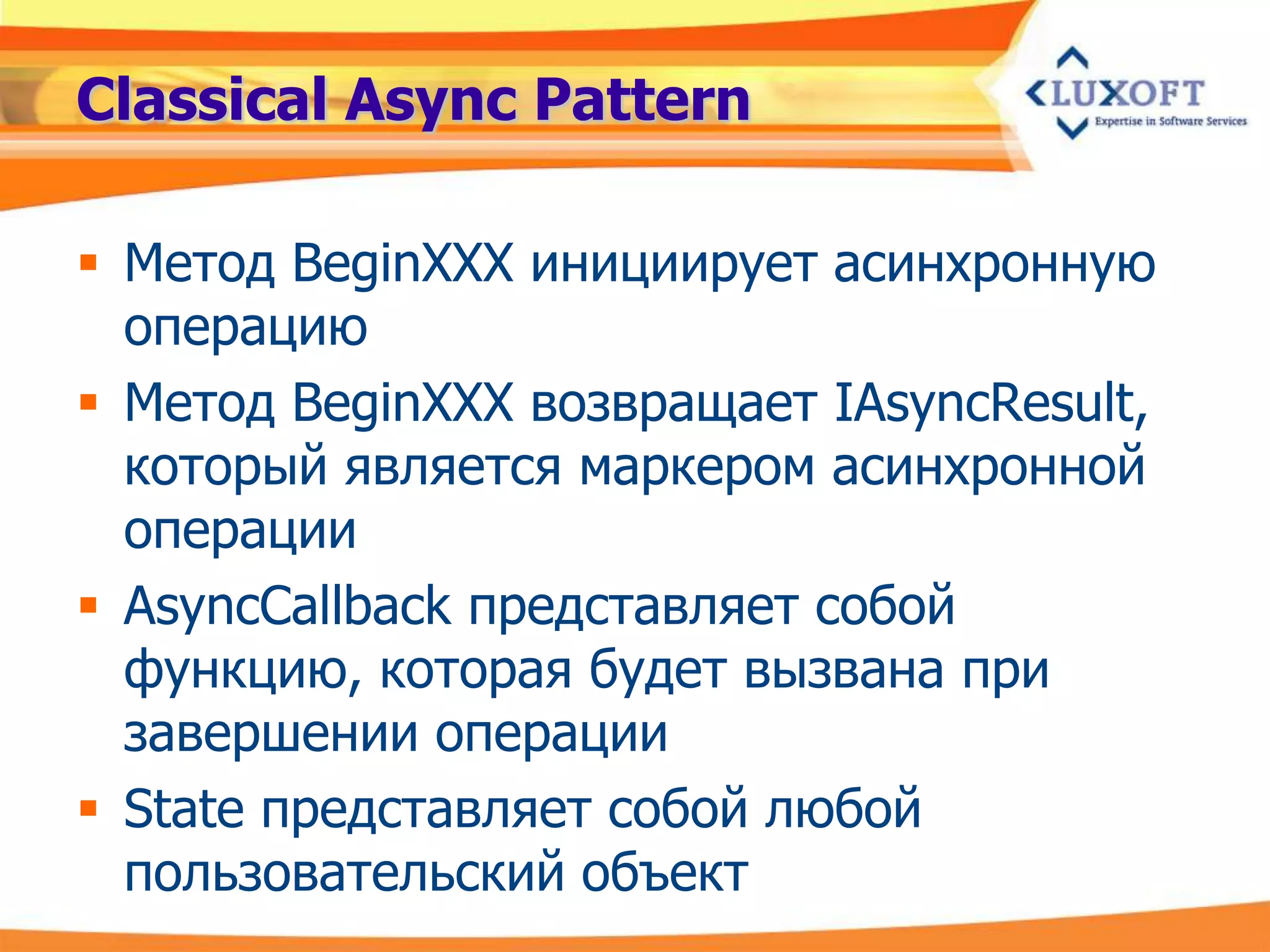Classical Async Pattern

 Метод BeginXXX инициирует асинхронную
  операцию
 Метод BeginXXX возвращает IAsyncResult,
  который является маркером асинхронной
  операции
 AsyncCallback представляет собой
  функцию, которая будет вызвана при
  завершении операции
 State представляет собой любой
  пользовательский объект
 