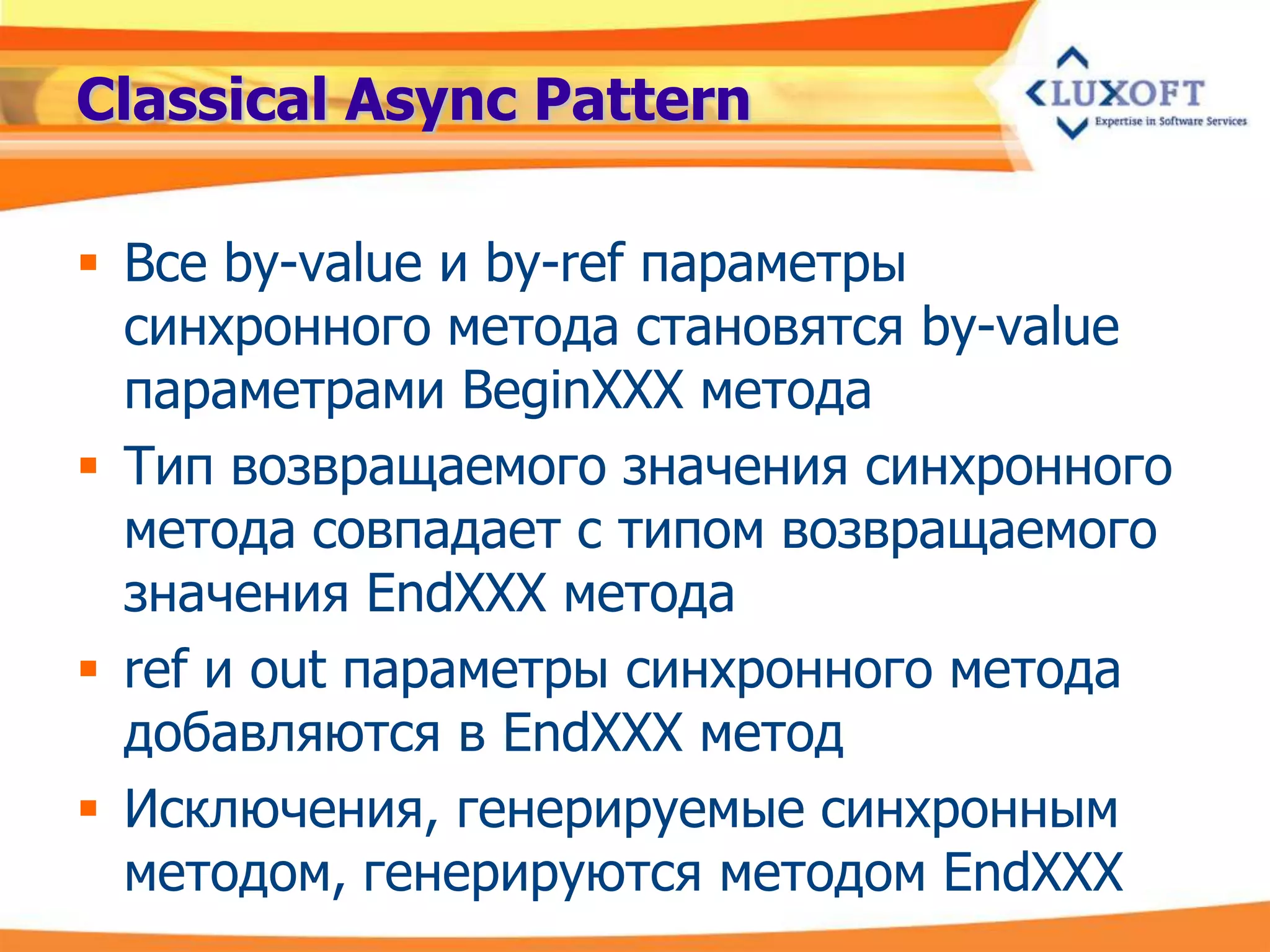 Classical Async Pattern

 Все by-value и by-ref параметры
  синхронного метода становятся by-value
  параметрами BeginXXX метода
 Тип возвращаемого значения синхронного
  метода совпадает с типом возвращаемого
  значения EndXXX метода
 ref и out параметры синхронного метода
  добавляются в EndXXX метод
 Исключения, генерируемые синхронным
  методом, генерируются методом EndXXX
 