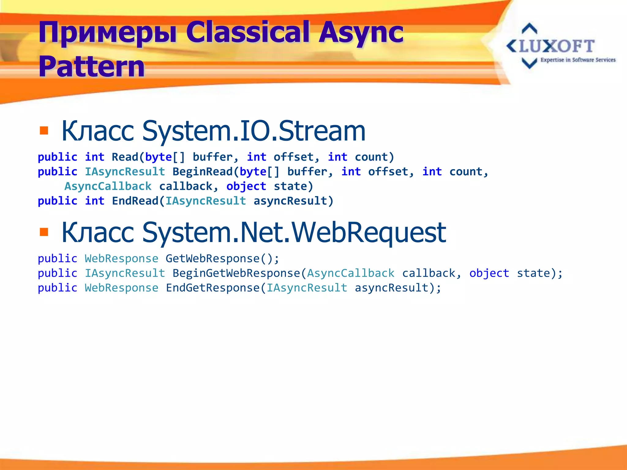 Примеры Classical Async
Pattern

 Класс System.IO.Stream
public int Read(byte[] buffer, int offset, int count)
public IAsyncResult BeginRead(byte[] buffer, int offset, int count,
    AsyncCallback callback, object state)
public int EndRead(IAsyncResult asyncResult)


 Класс System.Net.WebRequest
public WebResponse GetWebResponse();
public IAsyncResult BeginGetWebResponse(AsyncCallback callback, object state);
public WebResponse EndGetResponse(IAsyncResult asyncResult);
 