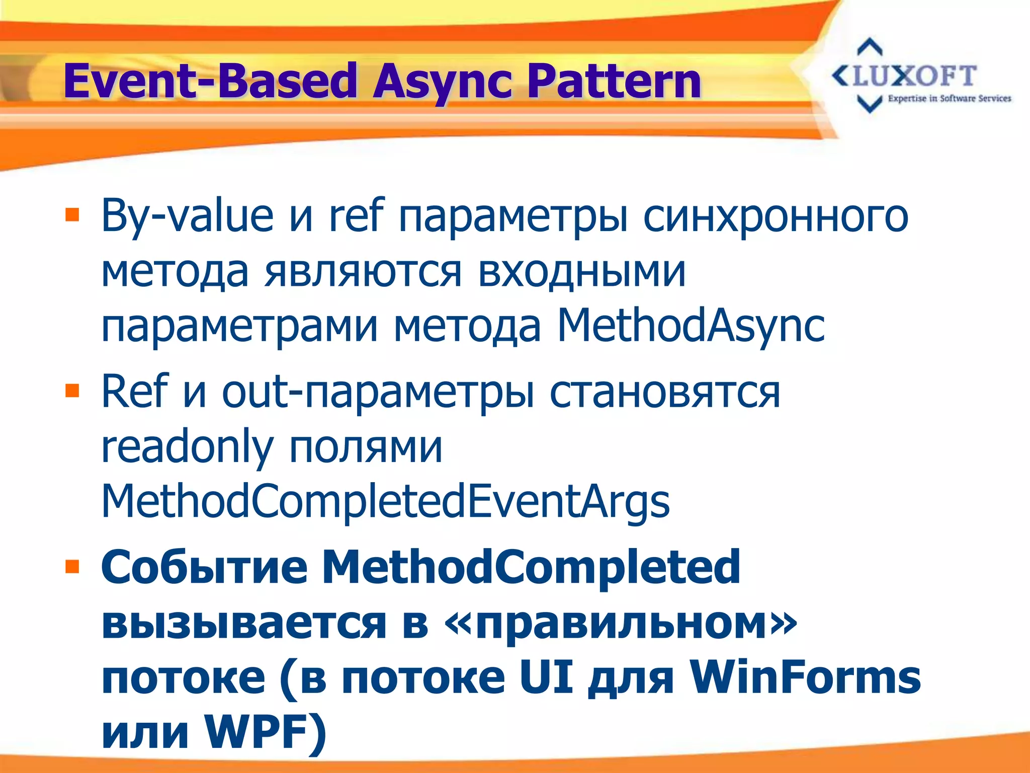 Event-Based Async Pattern

 By-value и ref параметры синхронного
  метода являются входными
  параметрами метода MethodAsync
 Ref и out-параметры становятся
  readonly полями
  MethodCompletedEventArgs
 Событие MethodCompleted
  вызывается в «правильном»
  потоке (в потоке UI для WinForms
  или WPF)
 