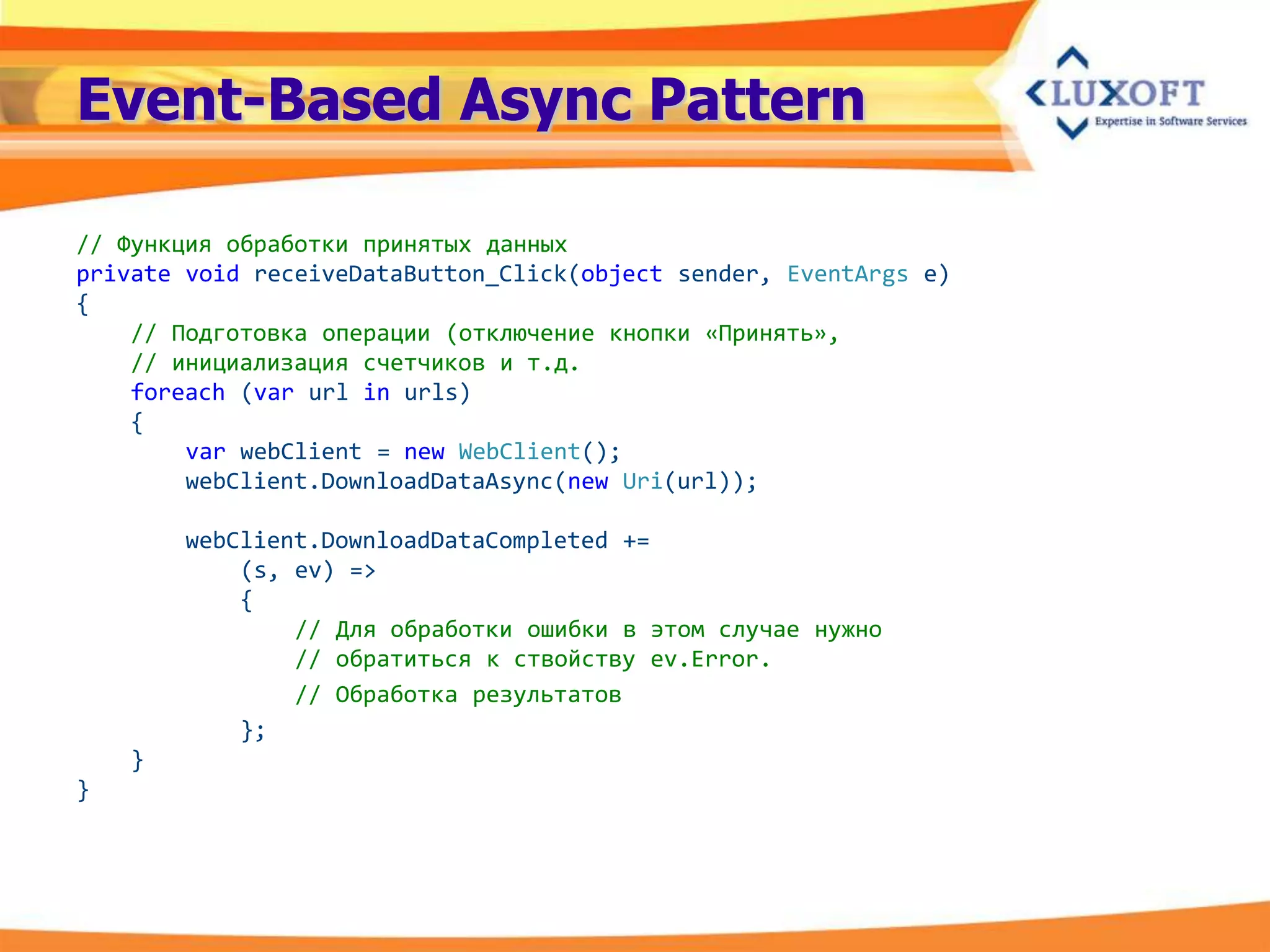 Event-Based Async Pattern

// Функция обработки принятых данных
private void receiveDataButton_Click(object sender, EventArgs e)
{
    // Подготовка операции (отключение кнопки «Принять»,
    // инициализация счетчиков и т.д.
    foreach (var url in urls)
    {
        var webClient = new WebClient();
        webClient.DownloadDataAsync(new Uri(url));

        webClient.DownloadDataCompleted +=
            (s, ev) =>
            {
                // Для обработки ошибки в этом случае нужно
                // обратиться к ствойству ev.Error.
                // Обработка результатов
            };
    }
}
 