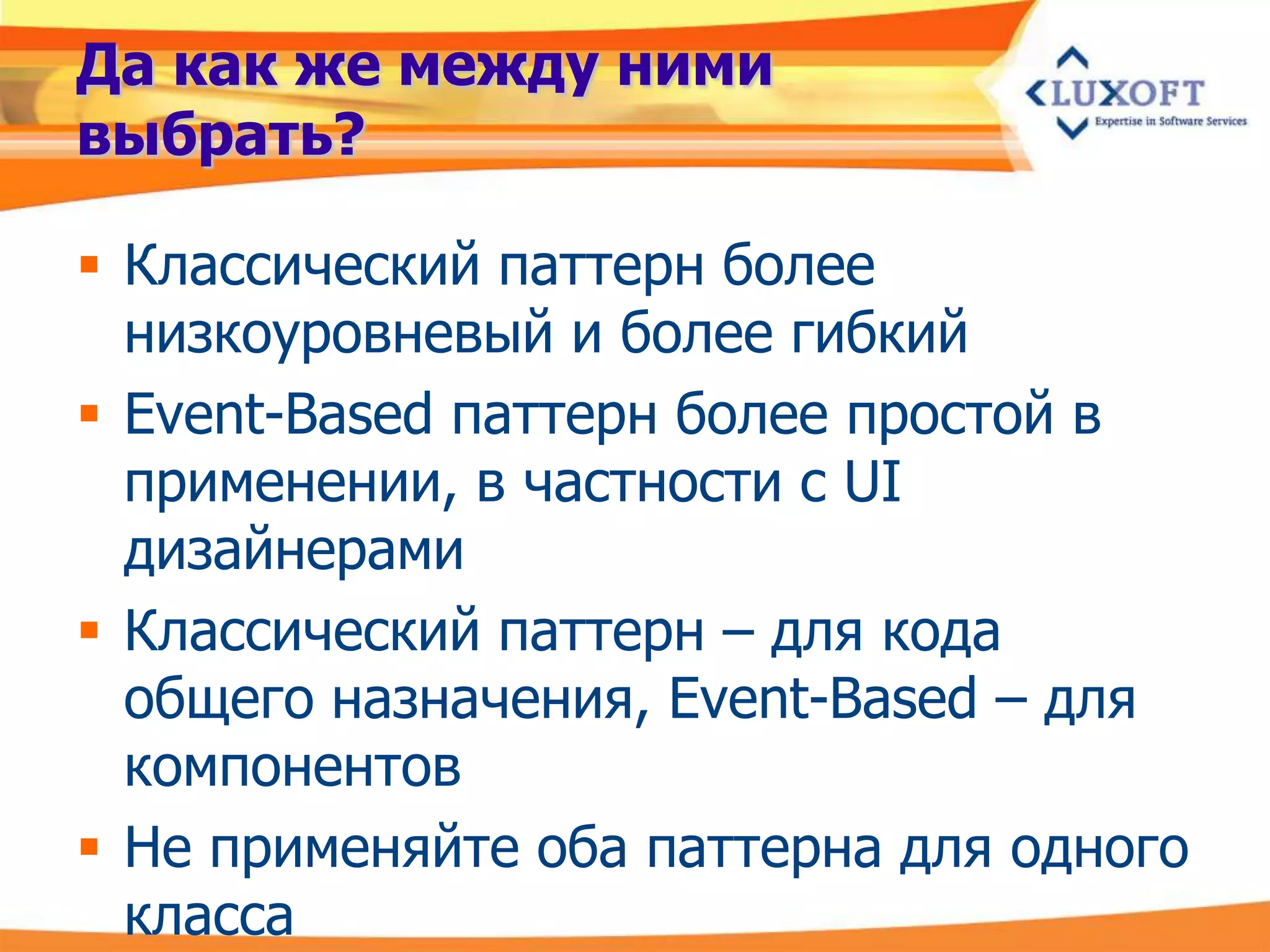 Да как же между ними
выбрать?

 Классический паттерн более
  низкоуровневый и более гибкий
 Event-Based паттерн более простой в
  применении, в частности с UI
  дизайнерами
 Классический паттерн – для кода
  общего назначения, Event-Based – для
  компонентов
 Не применяйте оба паттерна для одного
  класса
 