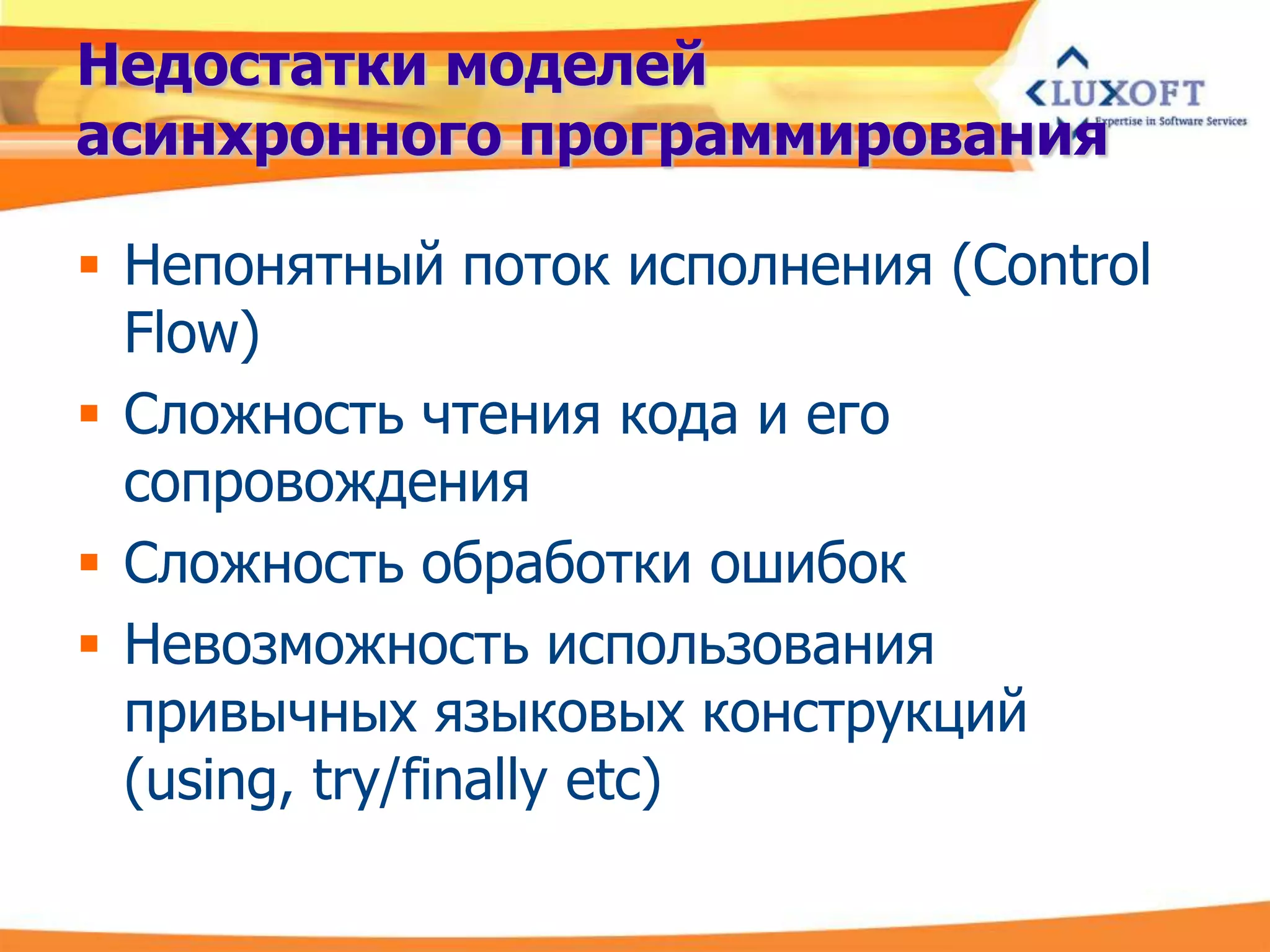 Недостатки моделей
асинхронного программирования

 Непонятный поток исполнения (Control
  Flow)
 Сложность чтения кода и его
  сопровождения
 Сложность обработки ошибок
 Невозможность использования
  привычных языковых конструкций
  (using, try/finally etc)
 