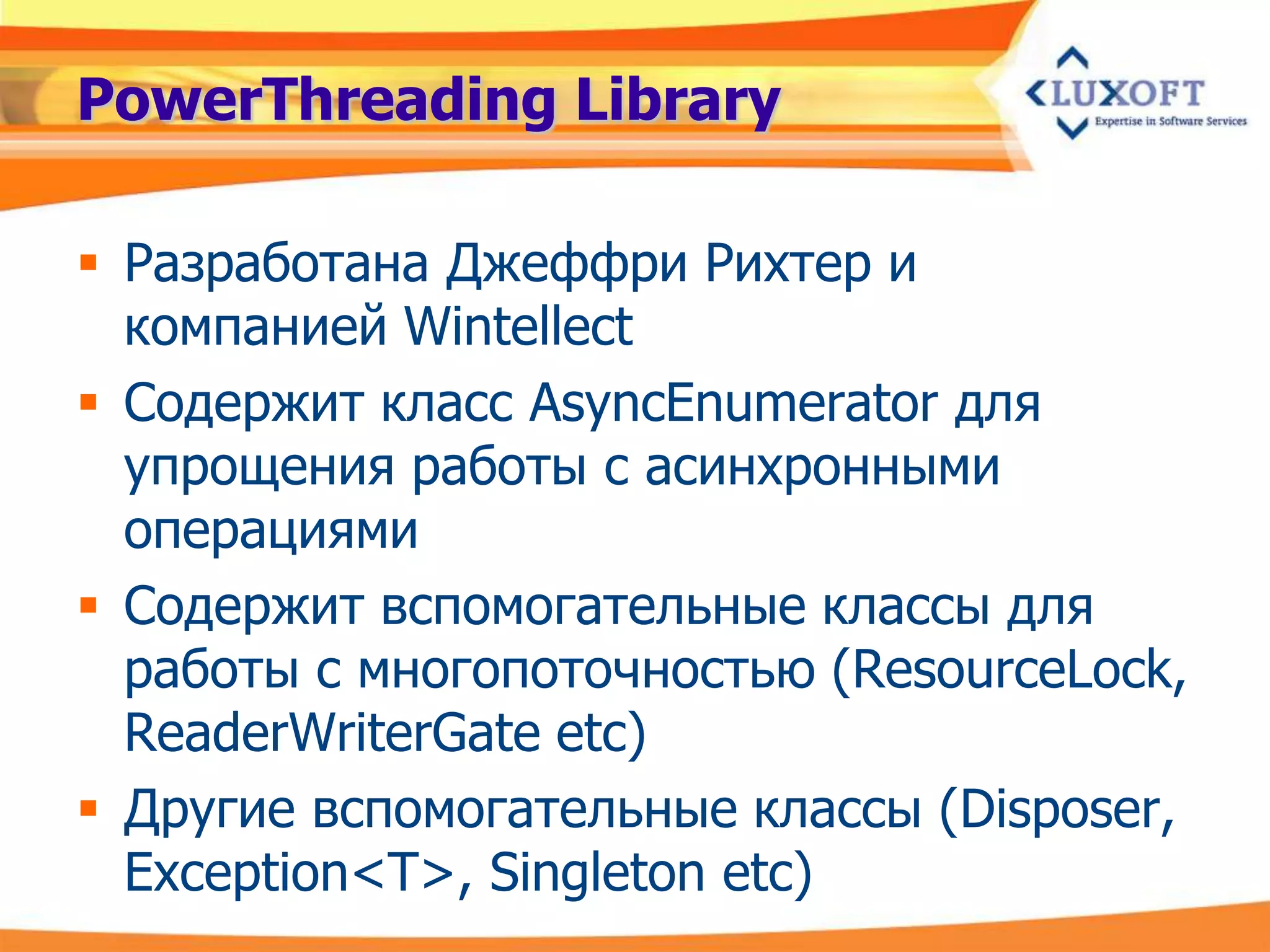 PowerThreading Library

 Разработана Джеффри Рихтер и
  компанией Wintellect
 Содержит класс AsyncEnumerator для
  упрощения работы с асинхронными
  операциями
 Содержит вспомогательные классы для
  работы с многопоточностью (ResourceLock,
  ReaderWriterGate etc)
 Другие вспомогательные классы (Disposer,
  Exception<T>, Singleton etc)
 