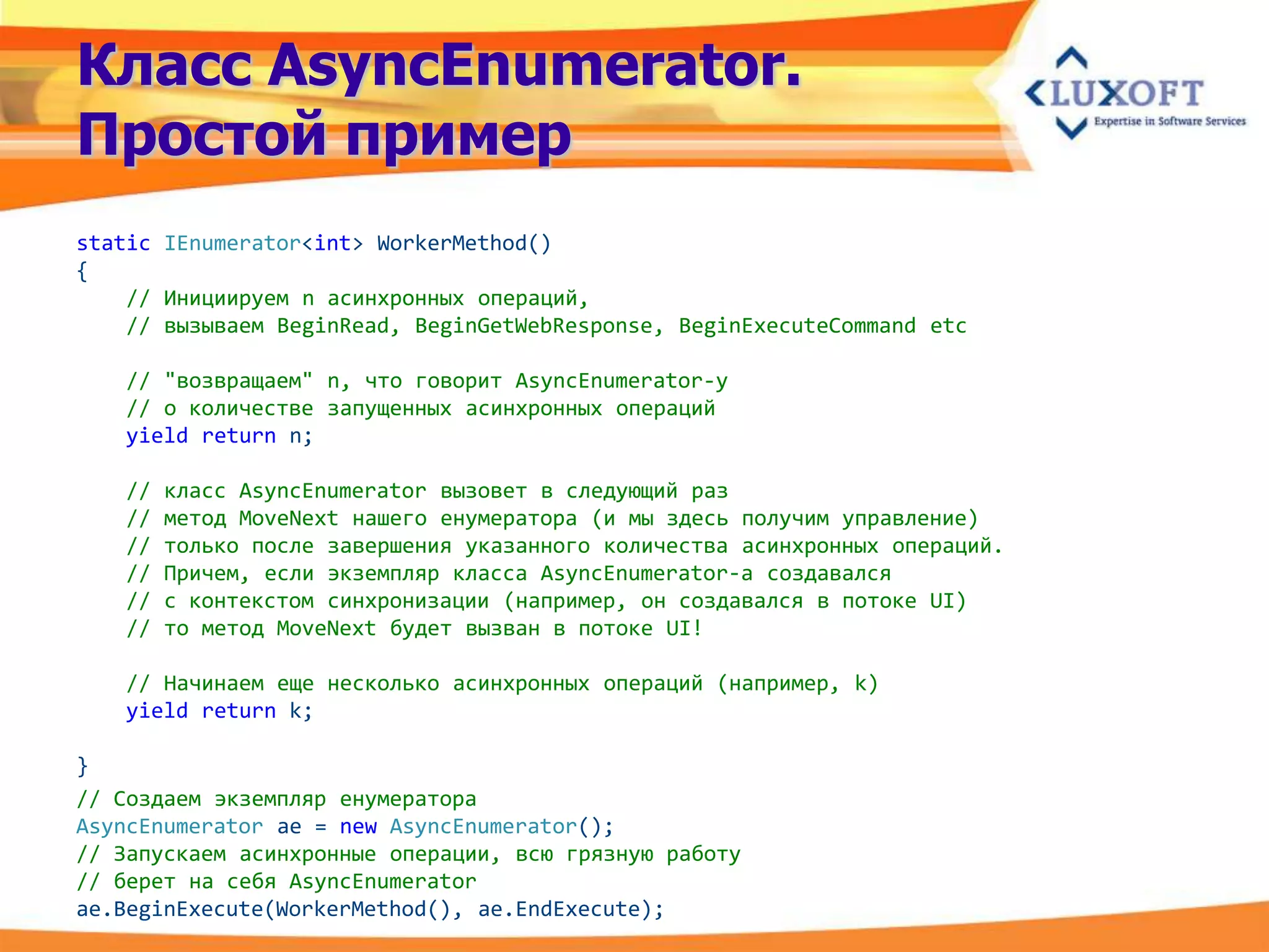 Класс AsyncEnumerator.
Простой пример
static IEnumerator<int> WorkerMethod()
{
    // Инициируем n асинхронных операций,
    // вызываем BeginRead, BeginGetWebResponse, BeginExecuteCommand etc

   // "возвращаем" n, что говорит AsyncEnumerator-у
   // о количестве запущенных асинхронных операций
   yield return n;

   //   класс AsyncEnumerator вызовет в следующий раз
   //   метод MoveNext нашего енумератора (и мы здесь получим управление)
   //   только после завершения указанного количества асинхронных операций.
   //   Причем, если экземпляр класса AsyncEnumerator-а создавался
   //   с контекстом синхронизации (например, он создавался в потоке UI)
   //   то метод MoveNext будет вызван в потоке UI!

   // Начинаем еще несколько асинхронных операций (например, k)
   yield return k;

}
// Создаем экземпляр енумератора
AsyncEnumerator ae = new AsyncEnumerator();
// Запускаем асинхронные операции, всю грязную работу
// берет на себя AsyncEnumerator
ae.BeginExecute(WorkerMethod(), ae.EndExecute);
 