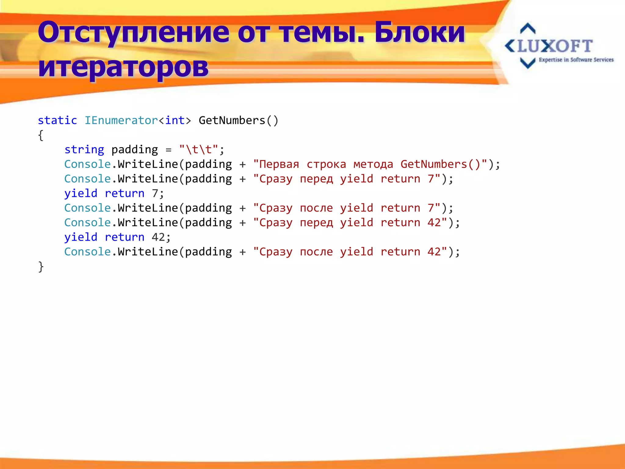 Отступление от темы. Блоки
итераторов
static IEnumerator<int> GetNumbers()
{
    string padding = "tt";
    Console.WriteLine(padding + "Первая строка метода GetNumbers()");
    Console.WriteLine(padding + "Сразу перед yield return 7");
    yield return 7;
    Console.WriteLine(padding + "Сразу после yield return 7");
    Console.WriteLine(padding + "Сразу перед yield return 42");
    yield return 42;
    Console.WriteLine(padding + "Сразу после yield return 42");
}
 