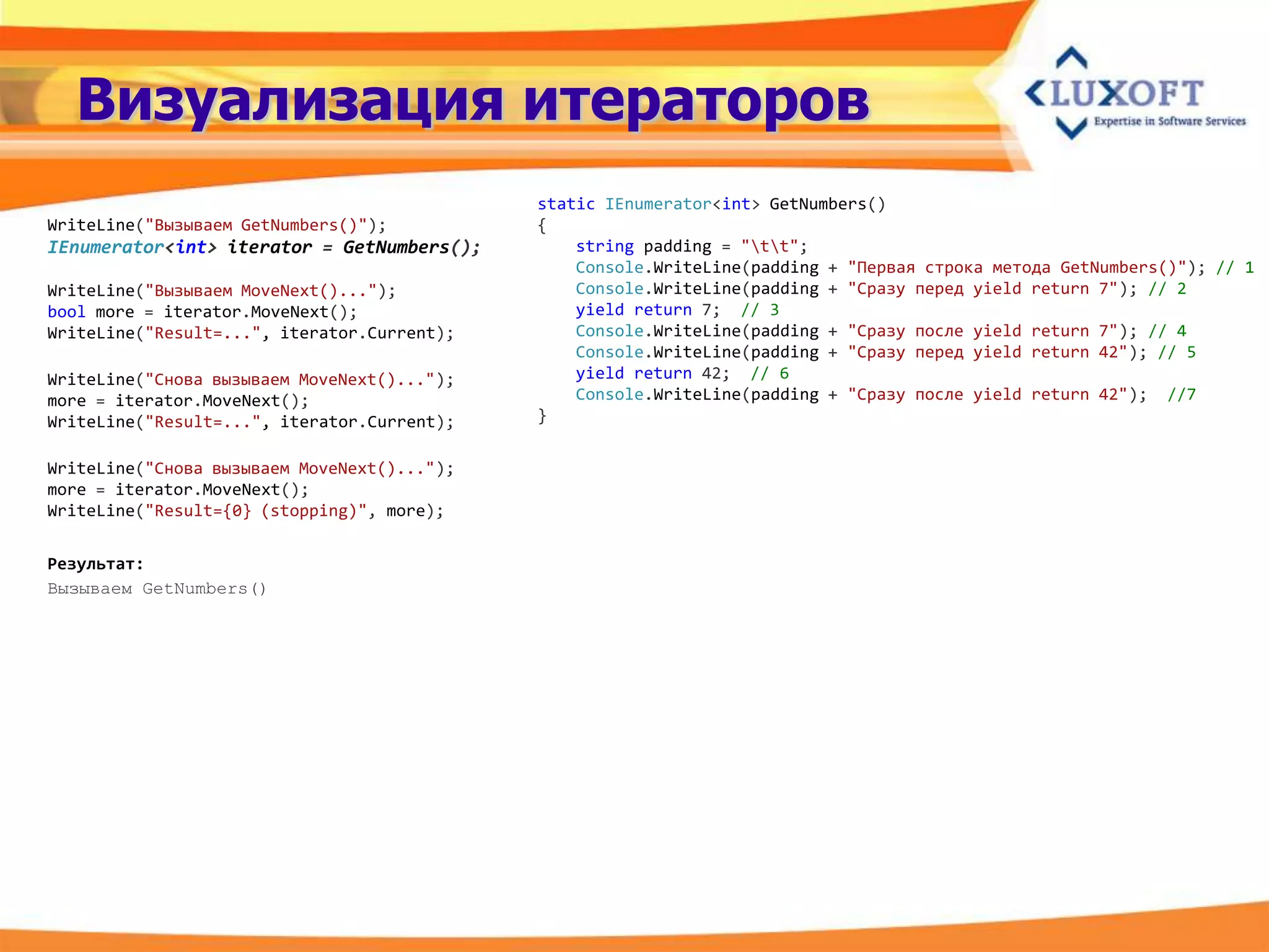 Визуализация итераторов
                                             static IEnumerator<int> GetNumbers()
WriteLine("Вызываем GetNumbers()");          {
IEnumerator<int> iterator = GetNumbers();        string padding = "tt";
                                                 Console.WriteLine(padding + "Первая строка метода GetNumbers()"); // 1
WriteLine("Вызываем MoveNext()...");             Console.WriteLine(padding + "Сразу перед yield return 7"); // 2
bool more = iterator.MoveNext();                 yield return 7; // 3
WriteLine("Result=...", iterator.Current);       Console.WriteLine(padding + "Сразу после yield return 7"); // 4
                                                 Console.WriteLine(padding + "Сразу перед yield return 42"); // 5
WriteLine("Снова вызываем MoveNext()...");       yield return 42; // 6
more = iterator.MoveNext();                      Console.WriteLine(padding + "Сразу после yield return 42"); //7
WriteLine("Result=...", iterator.Current);   }


WriteLine("Снова вызываем MoveNext()...");
more = iterator.MoveNext();
WriteLine("Result={0} (stopping)", more);


Результат:
Вызываем GetNumbers()
 