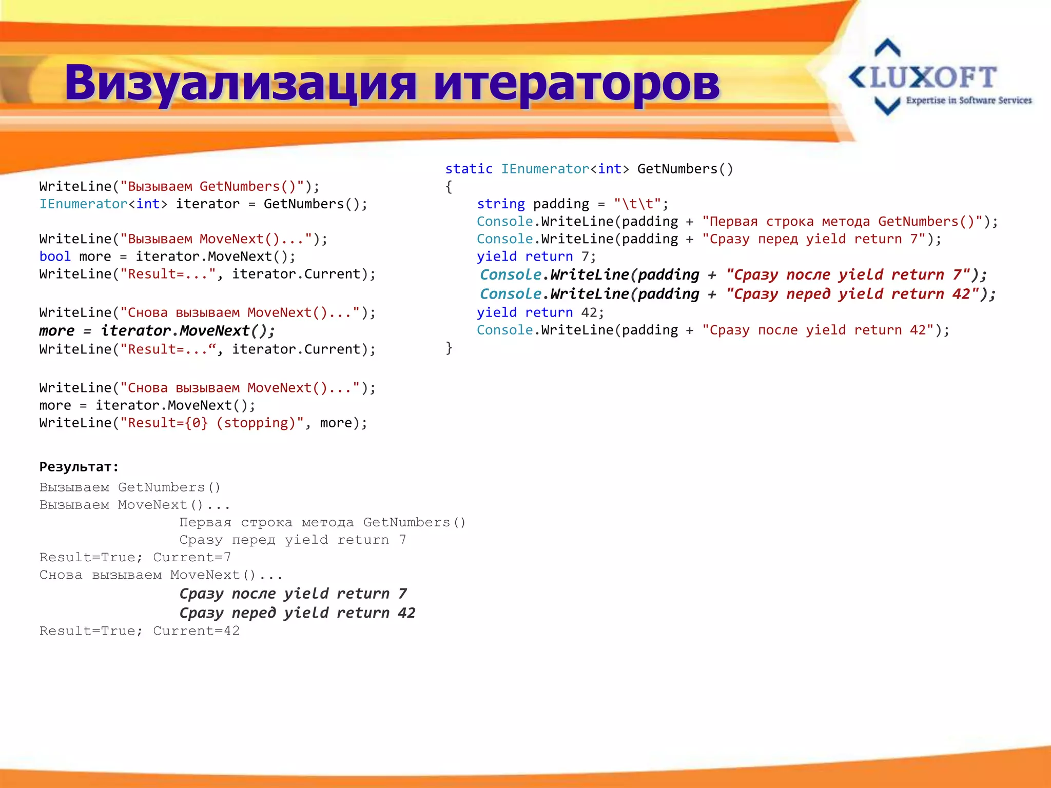 Визуализация итераторов
                                               static IEnumerator<int> GetNumbers()
WriteLine("Вызываем GetNumbers()");            {
IEnumerator<int> iterator = GetNumbers();          string padding = "tt";
                                                   Console.WriteLine(padding + "Первая строка метода GetNumbers()");
WriteLine("Вызываем MoveNext()...");               Console.WriteLine(padding + "Сразу перед yield return 7");
bool more = iterator.MoveNext();                   yield return 7;
WriteLine("Result=...", iterator.Current);          Console.WriteLine(padding + "Сразу после yield return 7");
                                                    Console.WriteLine(padding + "Сразу перед yield return 42");
WriteLine("Снова вызываем MoveNext()...");          yield return 42;
more = iterator.MoveNext();                         Console.WriteLine(padding + "Сразу после yield return 42");
WriteLine("Result=...“, iterator.Current);     }

WriteLine("Снова вызываем MoveNext()...");
more = iterator.MoveNext();
WriteLine("Result={0} (stopping)", more);


Результат:
Вызываем GetNumbers()
Вызываем MoveNext()...
                Первая строка метода GetNumbers()
                Сразу перед yield return 7
Result=True; Current=7
Снова вызываем MoveNext()...
                 Сразу после yield return 7
                 Сразу перед yield return 42
Result=True; Current=42
 