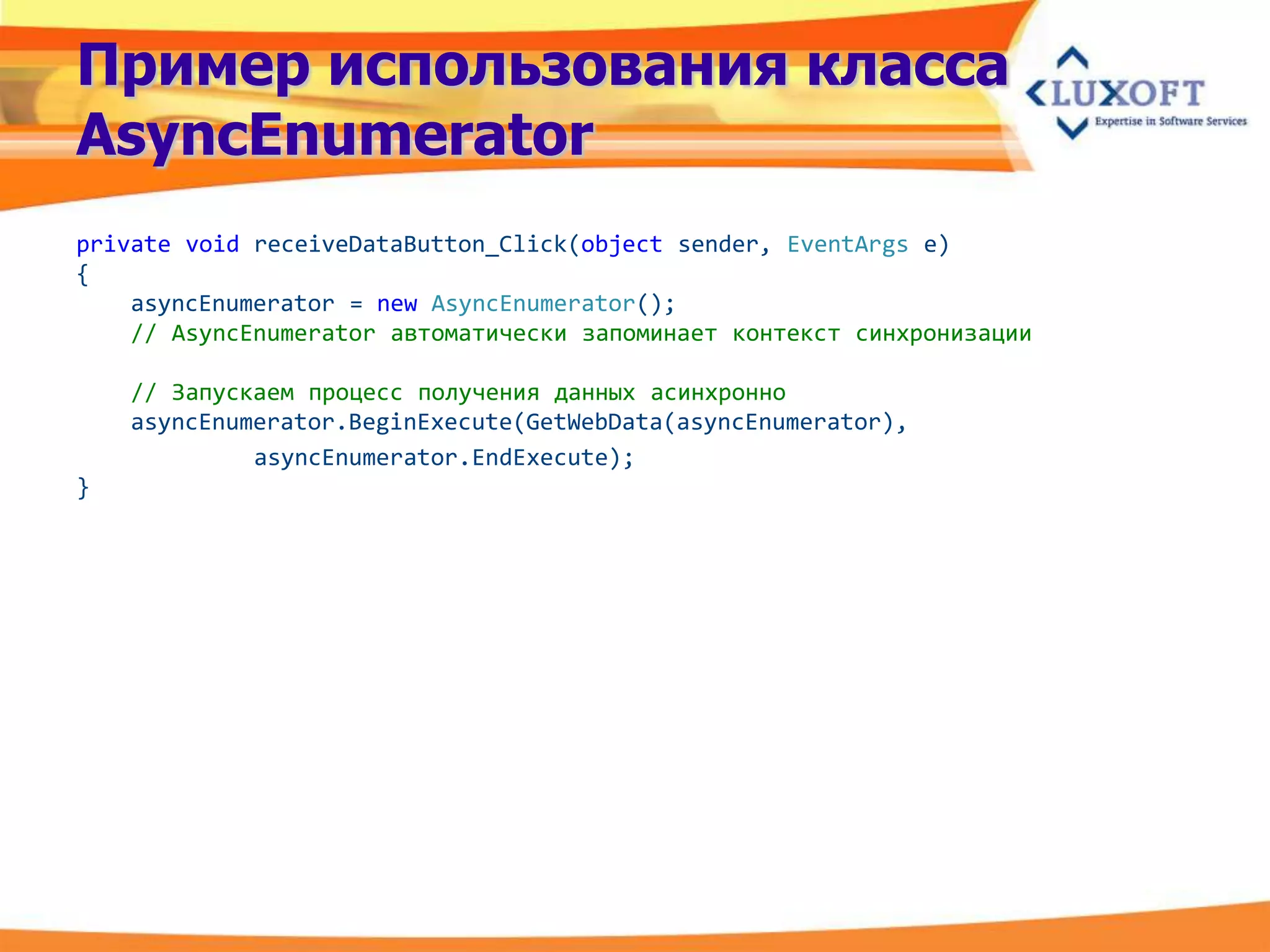 Пример использования класса
AsyncEnumerator
private void receiveDataButton_Click(object sender, EventArgs e)
{
    asyncEnumerator = new AsyncEnumerator();
    // AsyncEnumerator автоматически запоминает контекст синхронизации

    // Запускаем процесс получения данных асинхронно
    asyncEnumerator.BeginExecute(GetWebData(asyncEnumerator),
             asyncEnumerator.EndExecute);
}
 